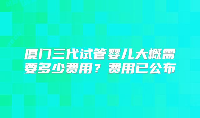 厦门三代试管婴儿大概需要多少费用？费用已公布