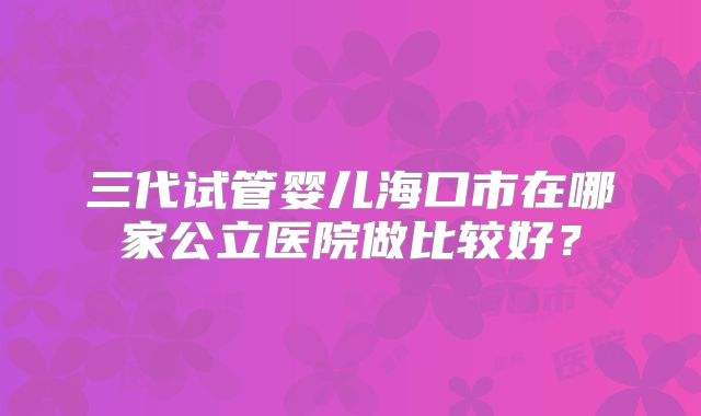 三代试管婴儿海口市在哪家公立医院做比较好?