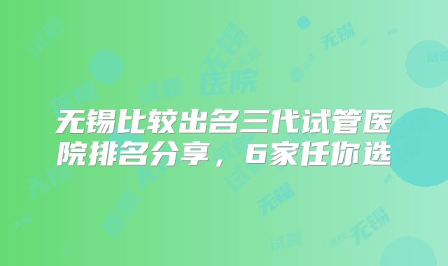 无锡比较出名三代试管医院排名分享，6家任你选