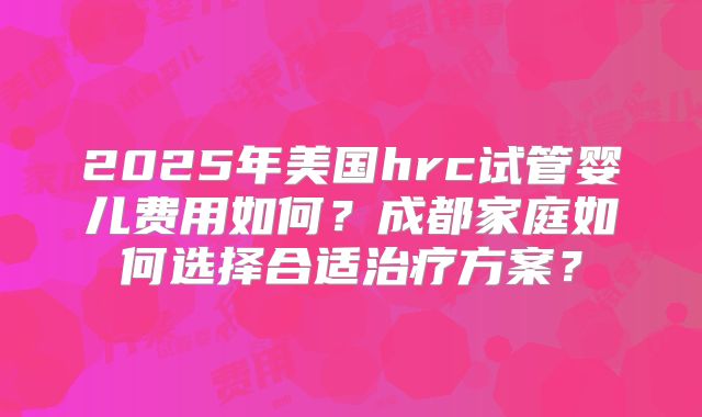 2025年美国hrc试管婴儿费用如何?成都家庭如何选择合适治疗方案?