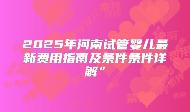 2025年河南试管婴儿最新费用指南及条件条件详解”
