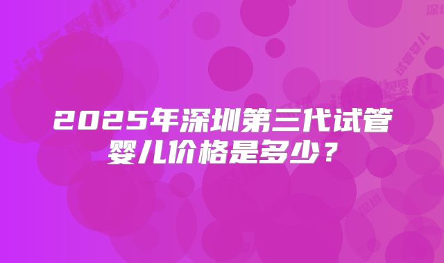 2025年深圳第三代试管婴儿价格是多少？
