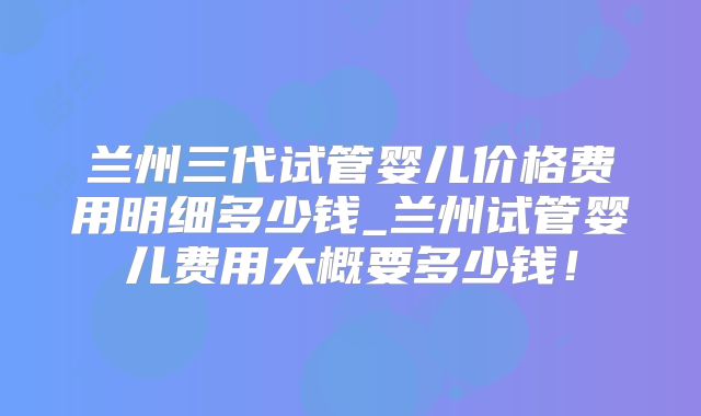 兰州三代试管婴儿价格费用明细多少钱_兰州试管婴儿费用大概要多少钱！