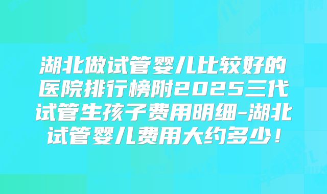 湖北做试管婴儿比较好的医院排行榜附2025三代试管生孩子费用明细-湖北试管婴儿费用大约多少！