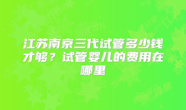 江苏南京三代试管多少钱才够？试管婴儿的费用在哪里