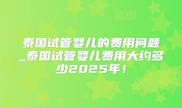 泰国试管婴儿的费用问题_泰国试管婴儿费用大约多少2025年！