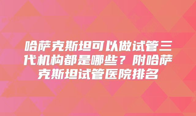 哈萨克斯坦可以做试管三代机构都是哪些?附哈萨克斯坦试管医院排名