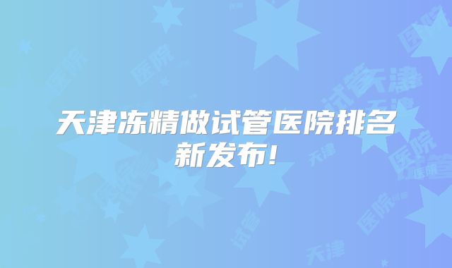 天津冻精做试管医院排名新发布!