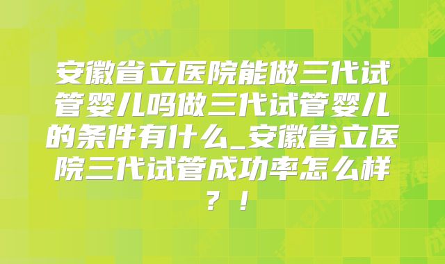 安徽省立医院能做三代试管婴儿吗做三代试管婴儿的条件有什么_安徽省立医院三代试管成功率怎么样?!