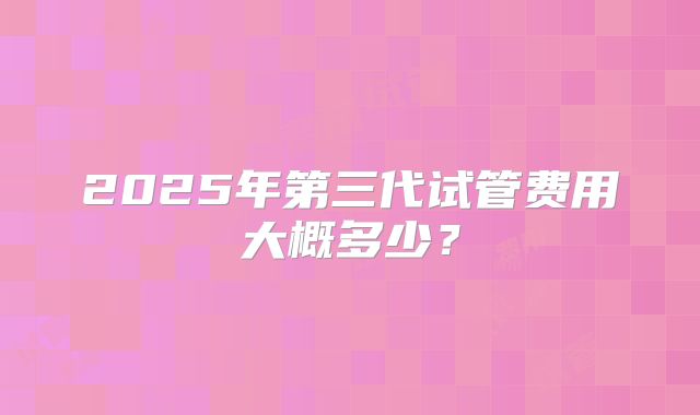 2025年第三代试管费用大概多少?