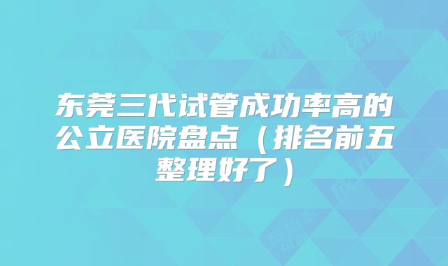 东莞三代试管成功率高的公立医院盘点（排名前五整理好了）