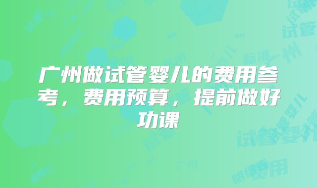 广州做试管婴儿的费用参考，费用预算，提前做好功课