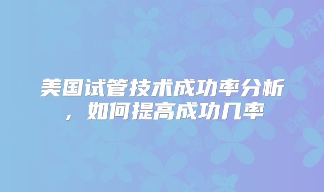 美国试管技术成功率分析，如何提高成功几率