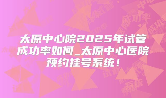 太原中心院2025年试管成功率如何_太原中心医院预约挂号系统！