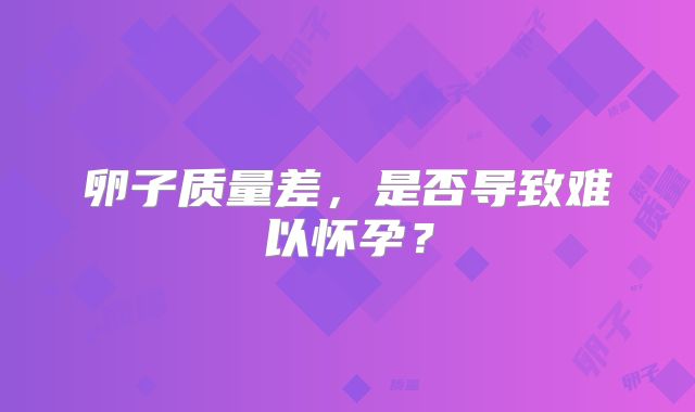 卵子质量差,是否导致难以怀孕?