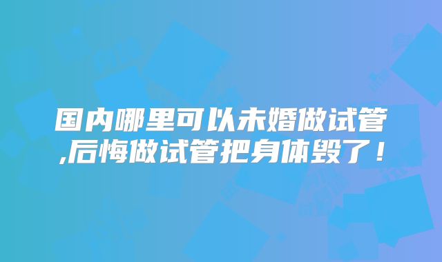 国内哪里可以未婚做试管,后悔做试管把身体毁了！