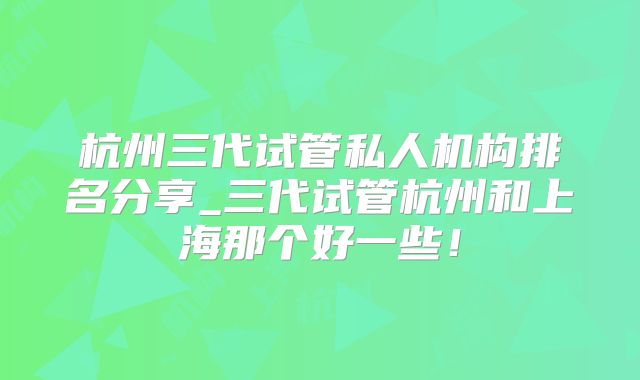 杭州三代试管私人机构排名分享_三代试管杭州和上海那个好一些!