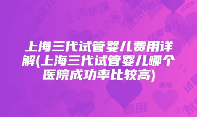 上海三代试管婴儿费用详解(上海三代试管婴儿哪个医院成功率比较高)