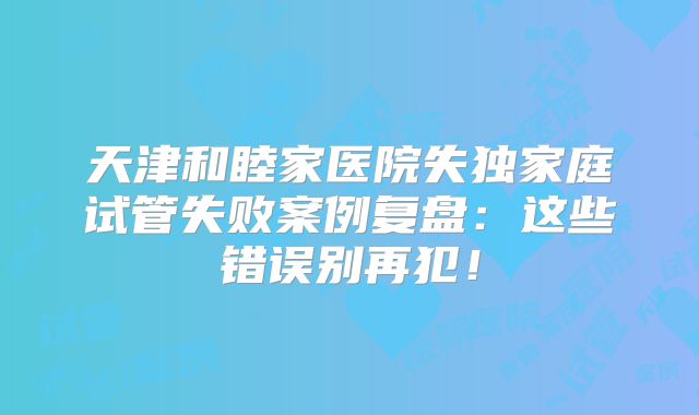 天津和睦家医院失独家庭试管失败案例复盘：这些错误别再犯！