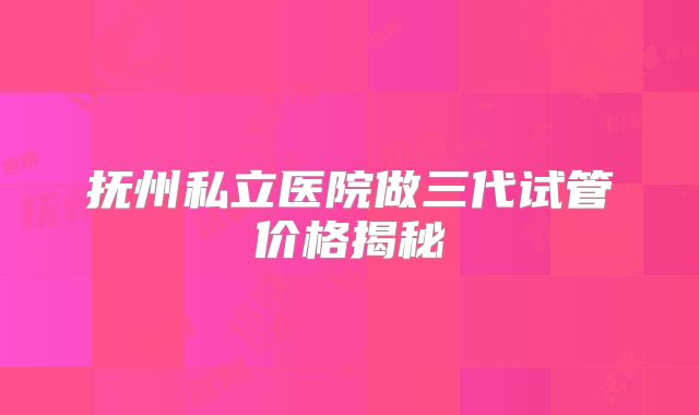 抚州私立医院做三代试管价格揭秘