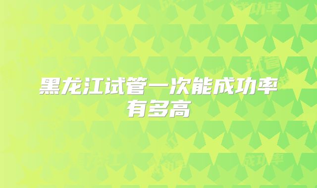 黑龙江试管一次能成功率有多高