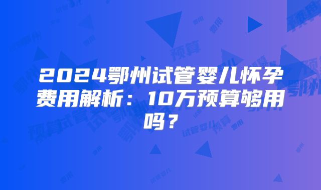2024鄂州试管婴儿怀孕费用解析：10万预算够用吗？