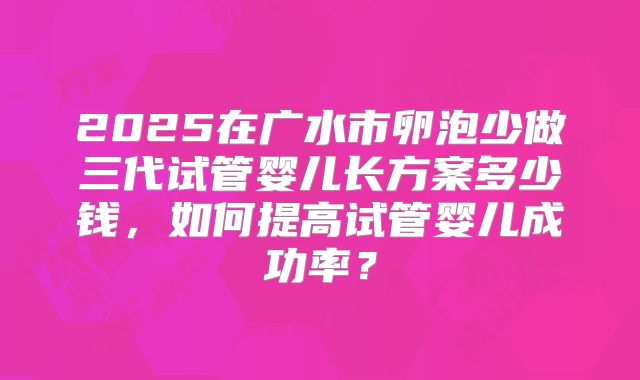 2025在广水市卵泡少做三代试管婴儿长方案多少钱，如何提高试管婴儿成功率？
