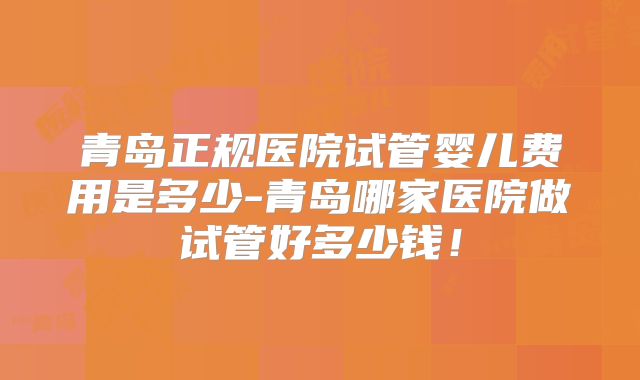 青岛正规医院试管婴儿费用是多少-青岛哪家医院做试管好多少钱!