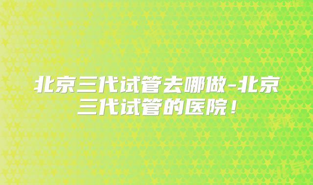 北京三代试管去哪做-北京三代试管的医院！