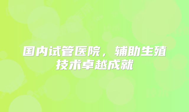 国内试管医院，辅助生殖技术卓越成就