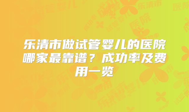 乐清市做试管婴儿的医院哪家最靠谱？成功率及费用一览