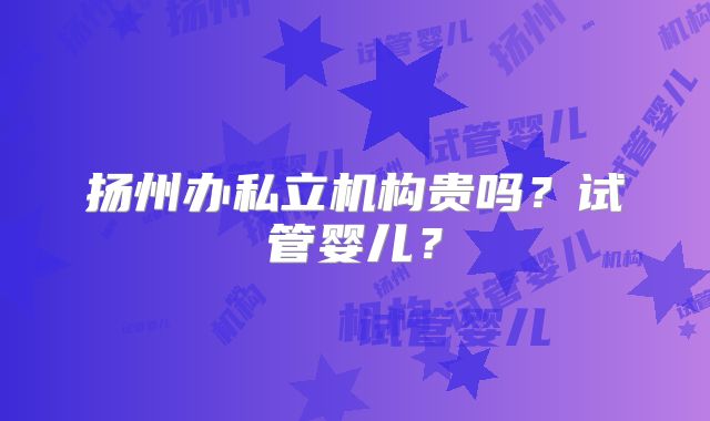扬州办私立机构贵吗？试管婴儿？
