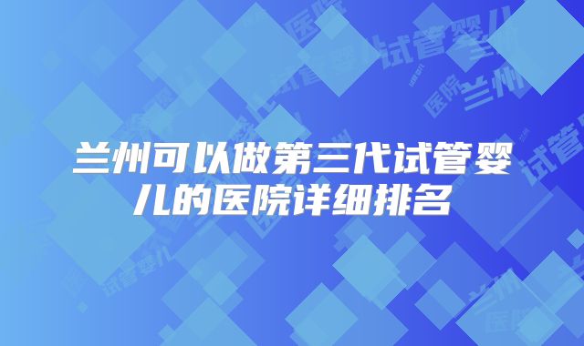 兰州可以做第三代试管婴儿的医院详细排名