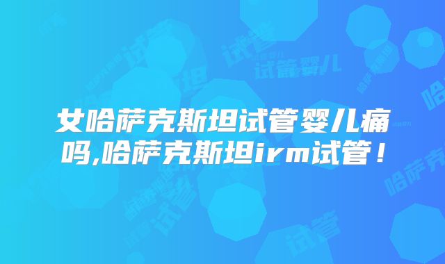 女哈萨克斯坦试管婴儿痛吗,哈萨克斯坦irm试管!