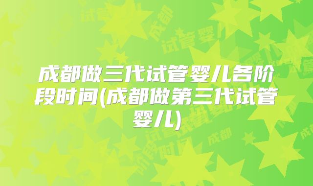 成都做三代试管婴儿各阶段时间(成都做第三代试管婴儿)