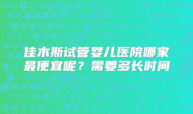 佳木斯试管婴儿医院哪家最便宜呢?需要多长时间