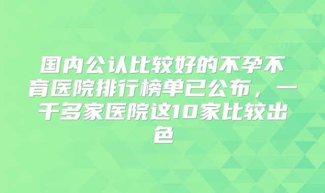 国内公认比较好的不孕不育医院排行榜单已公布,一千多家医院这10家比较出色
