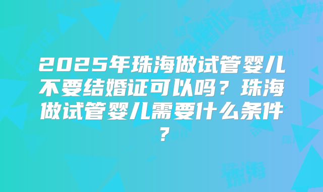 2025年珠海做试管婴儿不要结婚证可以吗？珠海做试管婴儿需要什么条件？