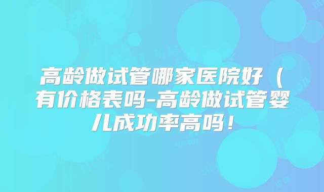 高龄做试管哪家医院好(有价格表吗-高龄做试管婴儿成功率高吗!