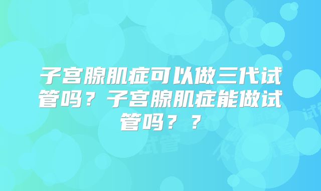 子宫腺肌症可以做三代试管吗？子宫腺肌症能做试管吗？？