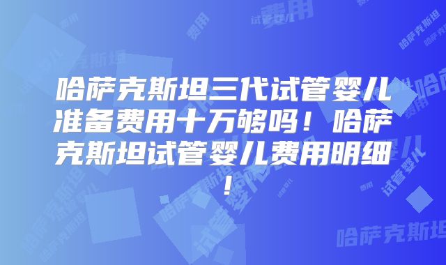 哈萨克斯坦三代试管婴儿准备费用十万够吗！哈萨克斯坦试管婴儿费用明细！