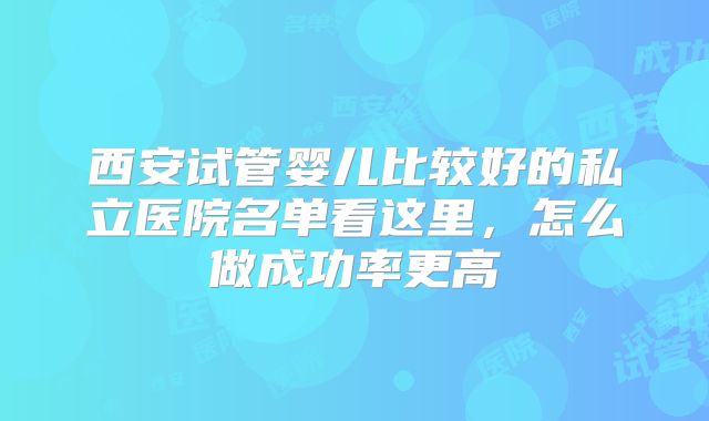西安试管婴儿比较好的私立医院名单看这里，怎么做成功率更高