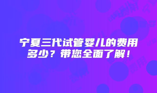 宁夏三代试管婴儿的费用多少?带您全面了解!