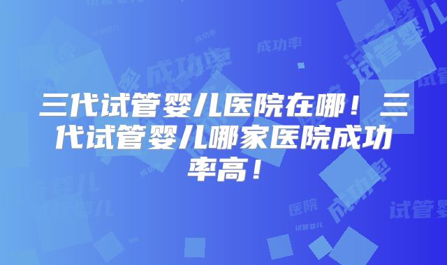三代试管婴儿医院在哪！三代试管婴儿哪家医院成功率高！