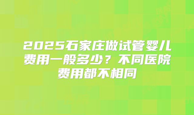 2025石家庄做试管婴儿费用一般多少？不同医院费用都不相同