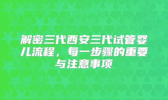 解密三代西安三代试管婴儿流程，每一步骤的重要与注意事项