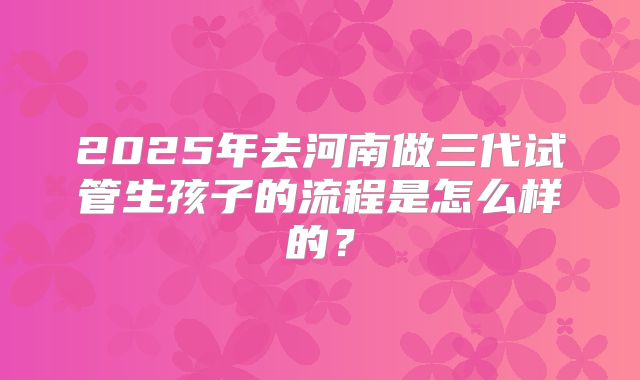 2025年去河南做三代试管生孩子的流程是怎么样的？