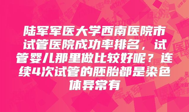 陆军军医大学西南医院市试管医院成功率排名,试管婴儿那里做比较好呢?连续4次试管的胚胎都是染色体异常有