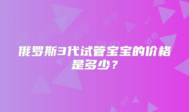 俄罗斯3代试管宝宝的价格是多少?