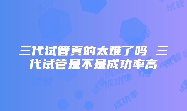 三代试管真的太难了吗 三代试管是不是成功率高